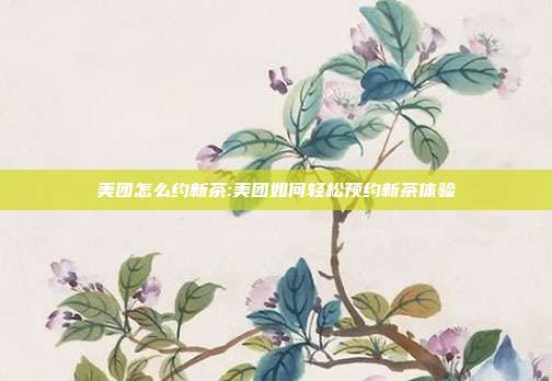 美团怎么约新茶:美团如何轻松预约新茶体验