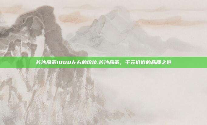 长沙品茶1000左右的价位:长沙品茶，千元价位的品质之选