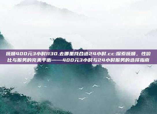 抚顺400元3小时1130.去哪里找合适24小时.cc:探索抚顺，性价比与服务的完美平衡——400元3小时与24小时服务的选择指南