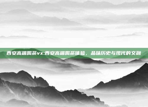 西安高端喝茶vx:西安高端喝茶体验，品味历史与现代的交融