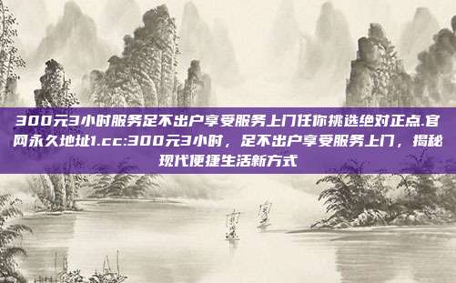 300元3小时服务足不出户享受服务上门任你挑选绝对正点.官网永久地址1.cc:300元3小时，足不出户享受服务上门，揭秘现代便捷生活新方式