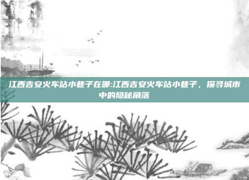 江西吉安火车站小巷子在哪:江西吉安火车站小巷子，探寻城市中的隐秘角落