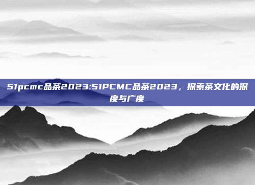 51pcmc品茶2023:51PCMC品茶2023，探索茶文化的深度与广度