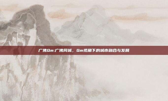 广佛Qm:广佛同城，Qm视角下的城市融合与发展