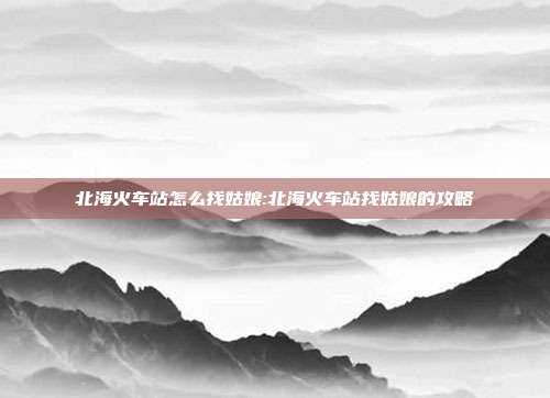 北海火车站怎么找姑娘:北海火车站找姑娘的攻略