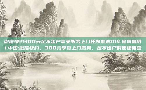 微信快约300元足不出户享受服务上门任你挑选1114.官网备用1.中国:微信快约，300元享受上门服务，足不出户的便捷体验