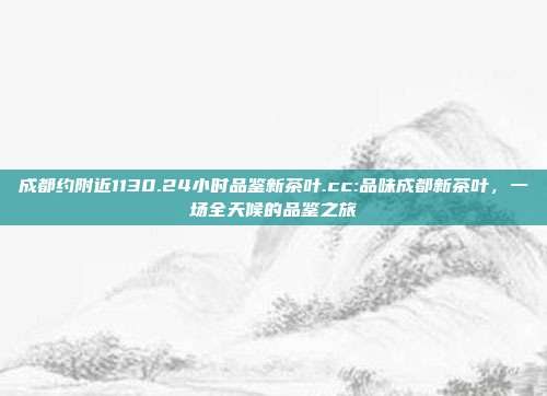 成都约附近1130.24小时品鉴新茶叶.cc:品味成都新茶叶，一场全天候的品鉴之旅