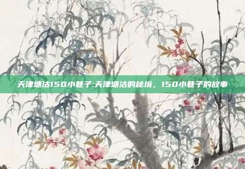 天津塘沽150小巷子:天津塘沽的秘境，150小巷子的故事