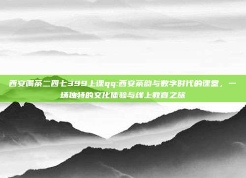 西安喝茶二四七399上课qq:西安茶韵与数字时代的课堂，一场独特的文化体验与线上教育之旅