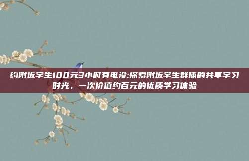 约附近学生100元3小时有电没:探索附近学生群体的共享学习时光，一次价值约百元的优质学习体验