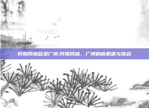 阡陌同城登录广州:阡陌同城，广州的新机遇与挑战