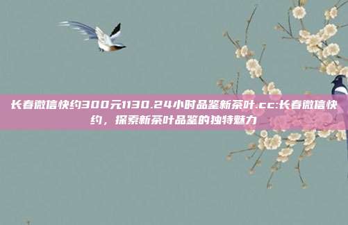 长春微信快约300元1130.24小时品鉴新茶叶.cc:长春微信快约，探索新茶叶品鉴的独特魅力