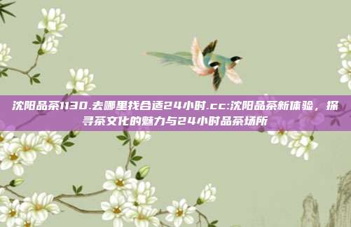 沈阳品茶1130.去哪里找合适24小时.cc:沈阳品茶新体验，探寻茶文化的魅力与24小时品茶场所