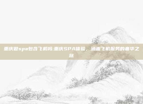 重庆做spa包含飞机吗:重庆SPA体验，涵盖飞机服务的奢华之旅