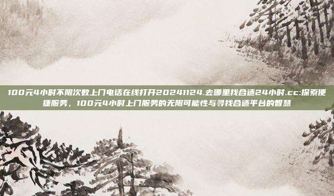 100元4小时不限次数上门电话在线打开20241124.去哪里找合适24小时.cc:探索便捷服务，100元4小时上门服务的无限可能性与寻找合适平台的智慧