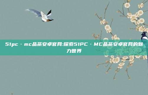 51pc·mc品茶安卓官网:探索51PC·MC品茶安卓官网的魅力世界