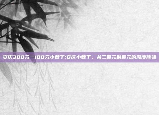 安庆300元一100元小巷子:安庆小巷子，从三百元到百元的深度体验