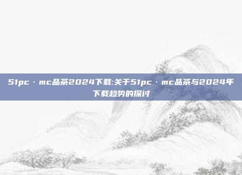 51pc·mc品茶2024下载:关于51pc·mc品茶与2024年下载趋势的探讨