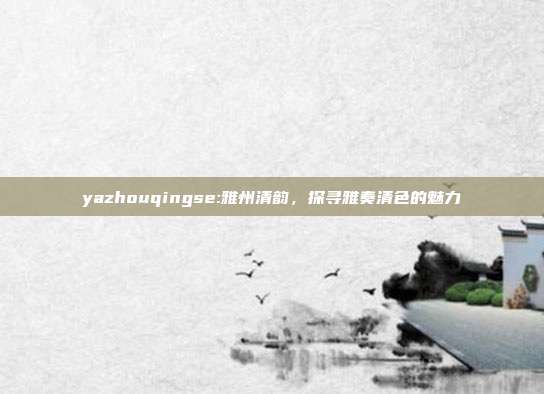 yazhouqingse:雅州清韵，探寻雅奏清色的魅力